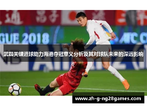 武磊关键进球助力海港夺冠意义分析及其对球队未来的深远影响