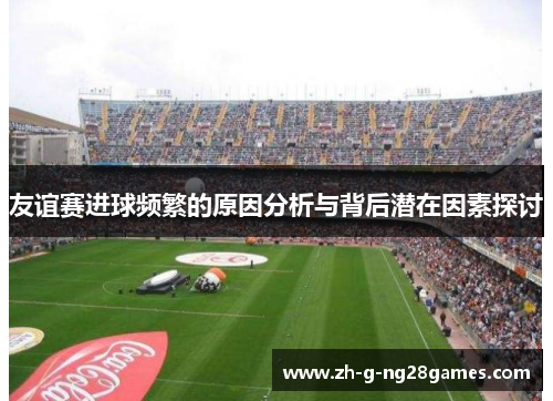 友谊赛进球频繁的原因分析与背后潜在因素探讨