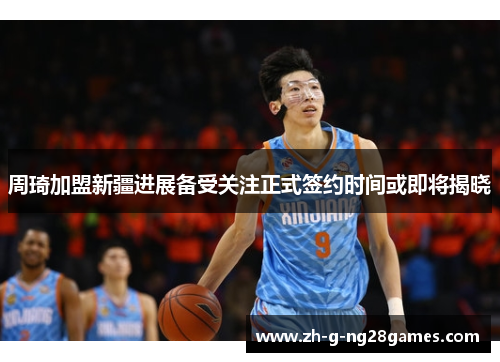 周琦加盟新疆进展备受关注正式签约时间或即将揭晓 周琦加盟新疆进展备受关注正式签约时间或即将揭晓