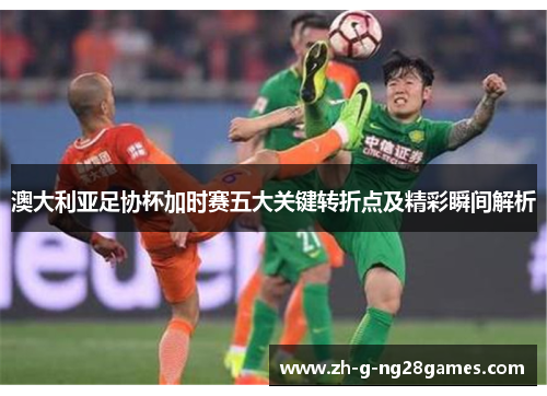 澳大利亚足协杯加时赛五大关键转折点及精彩瞬间解析 澳大利亚足协杯加时赛五大关键转折点及精彩瞬间解析