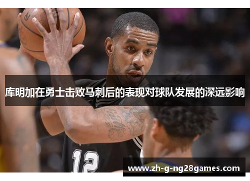 库明加在勇士击败马刺后的表现对球队发展的深远影响 库明加在勇士击败马刺后的表现对球队发展的深远影响