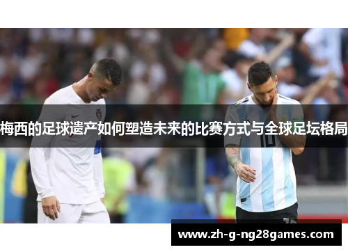 梅西的足球遗产如何塑造未来的比赛方式与全球足坛格局