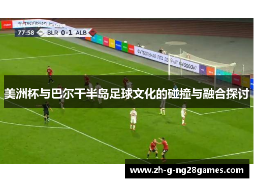 美洲杯与巴尔干半岛足球文化的碰撞与融合探讨