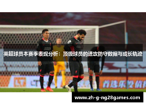 英超球员本赛季表现分析:顶级球员的进攻防守数据与成长轨迹 英超球员本赛季表现分析:顶级球员的进攻防守数据与成长轨迹