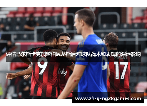 评估马尔斯卡克加盟伯恩茅斯后对球队战术和表现的深远影响