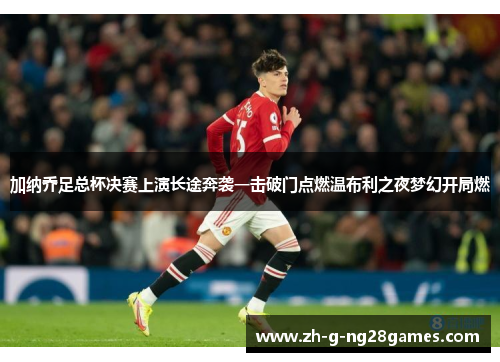 加纳乔足总杯决赛上演长途奔袭一击破门点燃温布利之夜梦幻开局燃 加纳乔足总杯决赛上演长途奔袭一击破门点燃温布利之夜梦幻开局燃